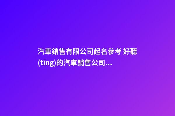汽車銷售有限公司起名參考 好聽(tīng)的汽車銷售公司名字-名學(xué)網(wǎng)-第1張-公司起名-玄機(jī)派